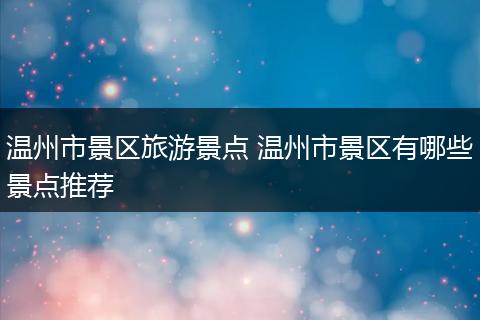 温州市景区旅游景点 温州市景区有哪些景点推荐