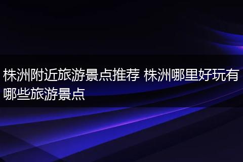 株洲附近旅游景点推荐 株洲哪里好玩有哪些旅游景点