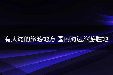有大海的旅游地方 国内海边旅游胜地
