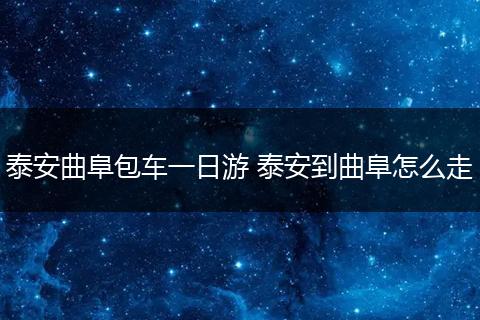 泰安曲阜包车一日游 泰安到曲阜怎么走