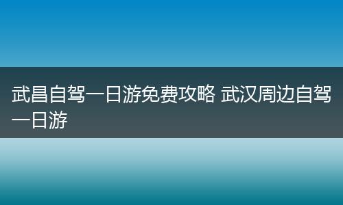 武昌自驾一日游免费攻略 武汉周边自驾一日游