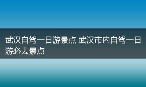武汉自驾一日游景点 武汉市内自驾一日游必去景点