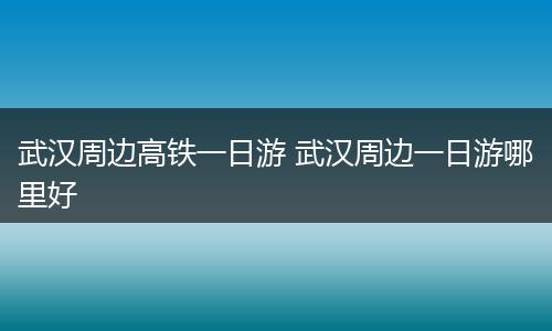 武汉周边高铁一日游 武汉周边一日游哪里好