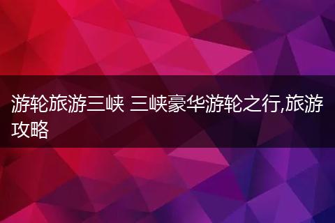 游轮旅游三峡 三峡豪华游轮之行,旅游攻略