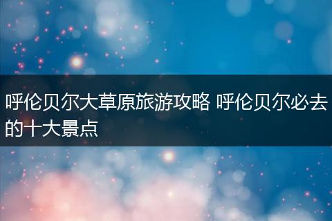 呼伦贝尔大草原旅游攻略 呼伦贝尔必去的十大景点