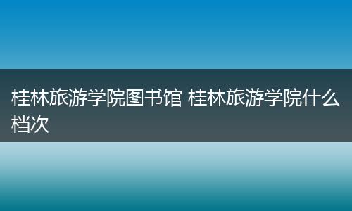 桂林旅游学院图书馆 桂林旅游学院什么档次