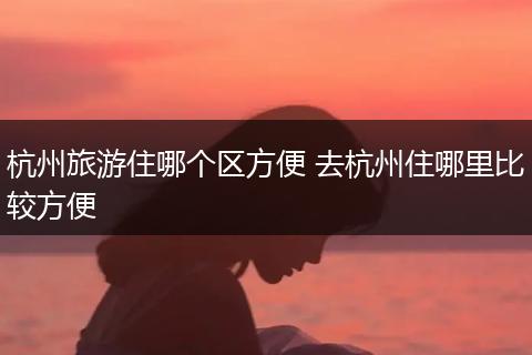 杭州旅游住哪个区方便 去杭州住哪里比较方便