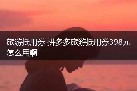 旅游抵用券 拼多多旅游抵用券398元怎么用啊
