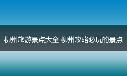 柳州旅游景点大全 柳州攻略必玩的景点