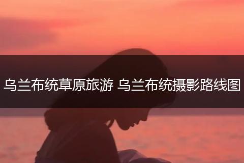 乌兰布统草原旅游 乌兰布统摄影路线图