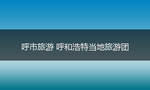 呼市旅游 呼和浩特当地旅游团