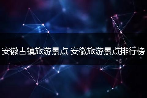 安徽古镇旅游景点 安徽旅游景点排行榜