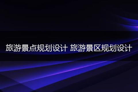 旅游景点规划设计 旅游景区规划设计