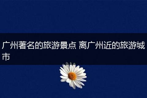 广州著名的旅游景点 离广州近的旅游城市
