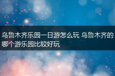 乌鲁木齐乐园一日游怎么玩 乌鲁木齐的哪个游乐园比较好玩