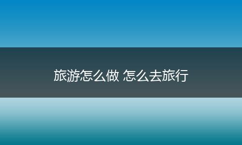 旅游怎么做 怎么去旅行
