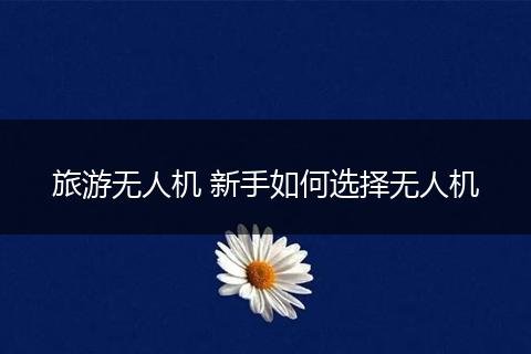 旅游无人机 新手如何选择无人机