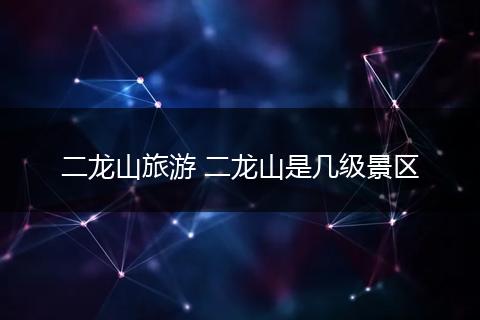 二龙山旅游 二龙山是几级景区