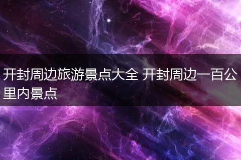开封周边旅游景点大全 开封周边一百公里内景点