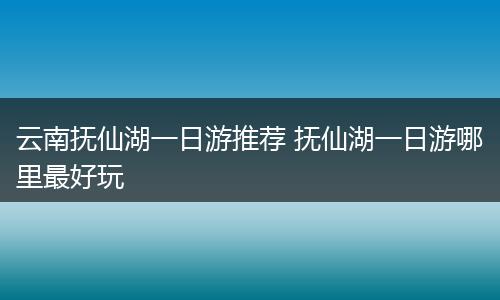 云南抚仙湖一日游推荐 抚仙湖一日游哪里最好玩