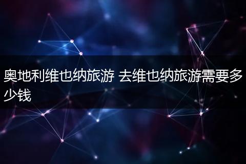 奥地利维也纳旅游 去维也纳旅游需要多少钱