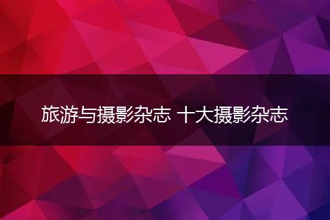 旅游与摄影杂志 十大摄影杂志
