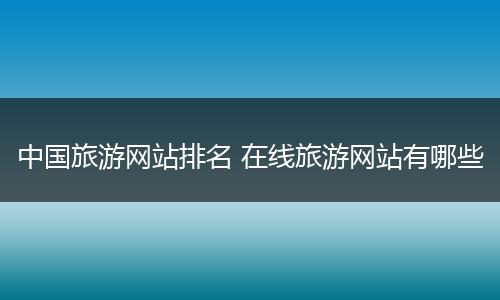 中国旅游网站排名 在线旅游网站有哪些