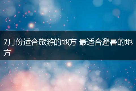 7月份适合旅游的地方 最适合避暑的地方