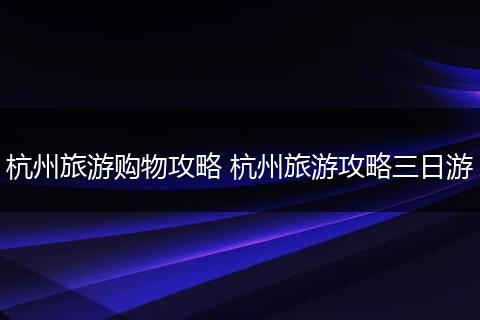 杭州旅游购物攻略 杭州旅游攻略三日游