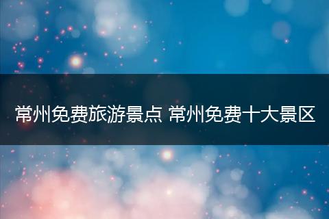 常州免费旅游景点 常州免费十大景区