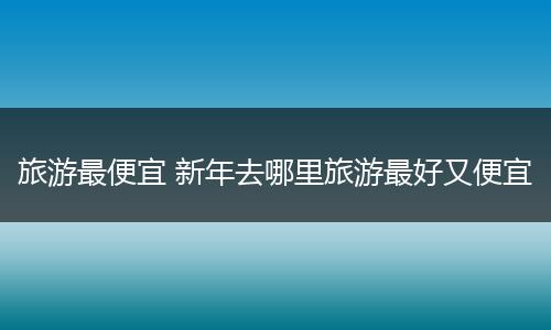 旅游最便宜 新年去哪里旅游最好又便宜