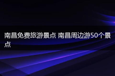 南昌免费旅游景点 南昌周边游50个景点