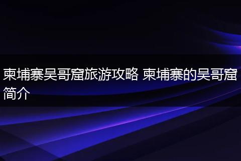柬埔寨吴哥窟旅游攻略 柬埔寨的吴哥窟简介