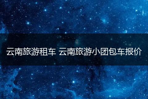 云南旅游租车 云南旅游小团包车报价