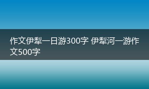 作文伊犁一日游300字 伊犁河一游作文500字