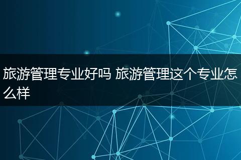 旅游管理专业好吗 旅游管理这个专业怎么样