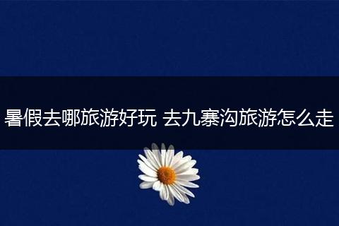 暑假去哪旅游好玩 去九寨沟旅游怎么走