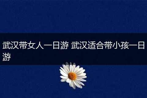 武汉带女人一日游 武汉适合带小孩一日游