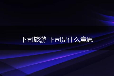 下司旅游 下司是什么意思