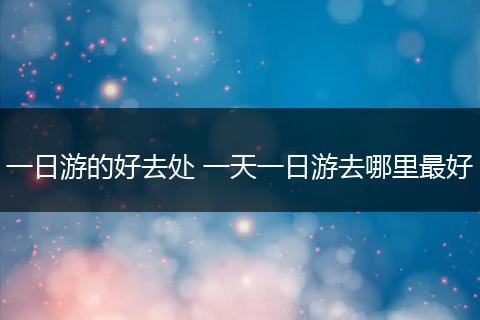 一日游的好去处 一天一日游去哪里最好