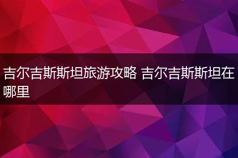 吉尔吉斯斯坦旅游攻略 吉尔吉斯斯坦在哪里