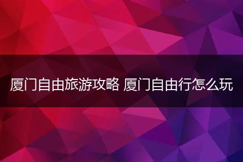 厦门自由旅游攻略 厦门自由行怎么玩