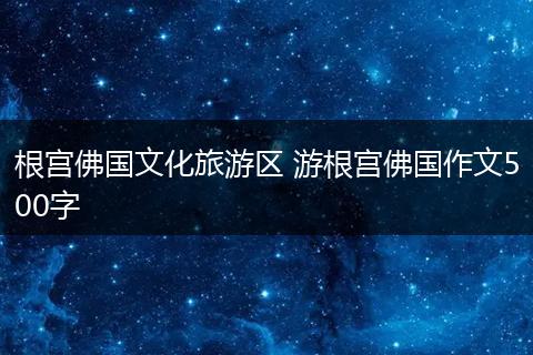 根宫佛国文化旅游区 游根宫佛国作文500字