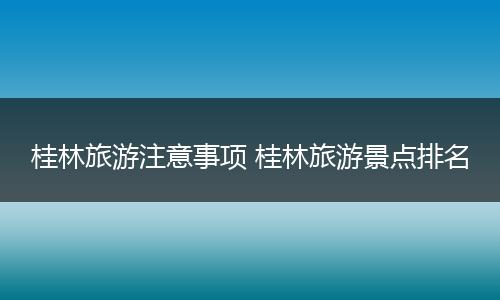 桂林旅游注意事项 桂林旅游景点排名