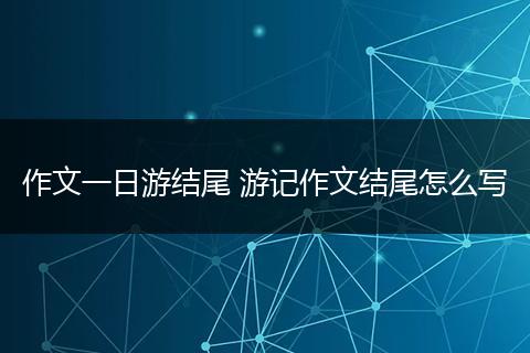 作文一日游结尾 游记作文结尾怎么写