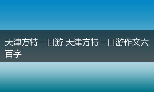 天津方特一日游 天津方特一日游作文六百字