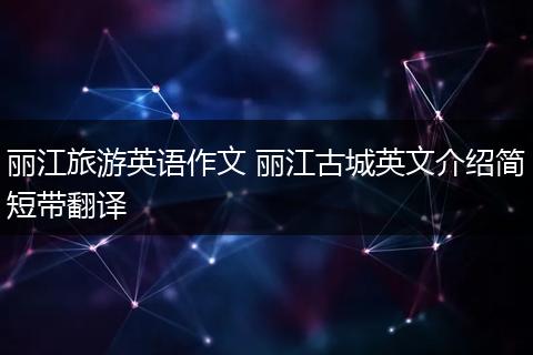 丽江旅游英语作文 丽江古城英文介绍简短带翻译