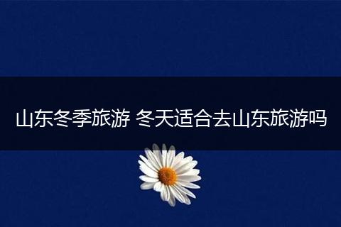 山东冬季旅游 冬天适合去山东旅游吗