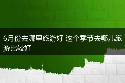 6月份去哪里旅游好 这个季节去哪儿旅游比较好