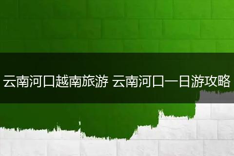 云南河口越南旅游 云南河口一日游攻略